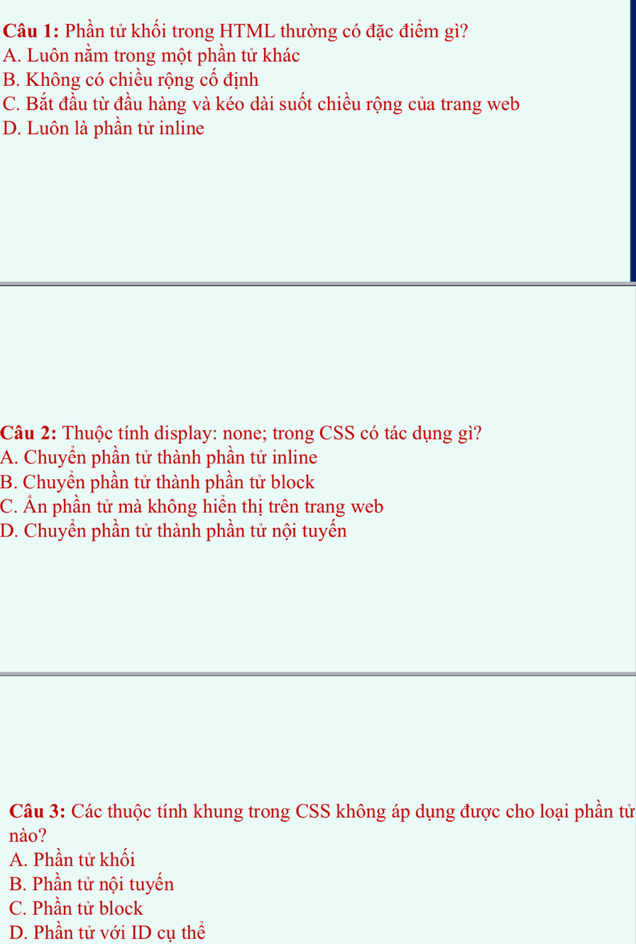 Phần tử khối trong HTML thường có đặc điểm gì?
A. Luôn nằm trong một phần tử khác
B. Không có chiều rộng cố định
C. Bắt đầu từ đầu hàng và kéo dài suốt chiều rộng của trang web
D. Luôn là phần tử inline
Câu 2: Thuộc tính display: none; trong CSS có tác dụng gì?
A. Chuyển phần tử thành phần tử inline
B. Chuyển phần tử thành phần tử block
C. Ấn phần tử mà không hiển thị trên trang web
D. Chuyển phần tử thành phần tử nội tuyến
Câu 3: Các thuộc tính khung trong CSS không áp dụng được cho loại phần tử
nào?
A. Phần tử khối
B. Phần tử nội tuyến
C. Phần tử block
D. Phần tử với ID cụ thể