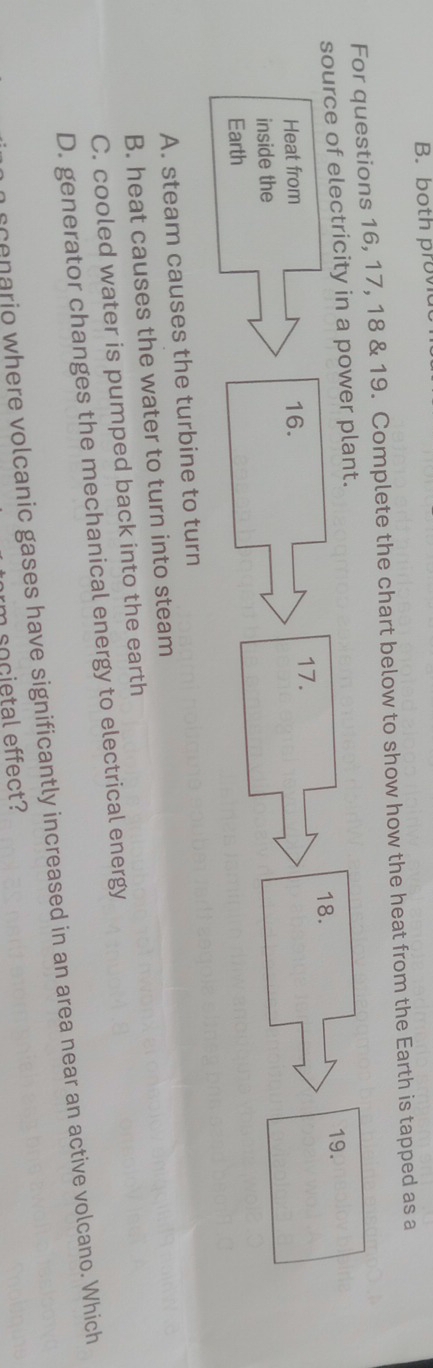 both provia
For questions 16, 17, 18 & 19. Complete the chart below to show how the heat from the Earth is tapped as a
A. steam causes the turbine to turn
B. heat causes the water to turn into steam
C. cooled water is pumped back into the earth
D. generator changes the mechanical energy to electrical energy
scenario where volcanic gases have significantly increased in an area near an active volcano. Which
m cocietal effect?