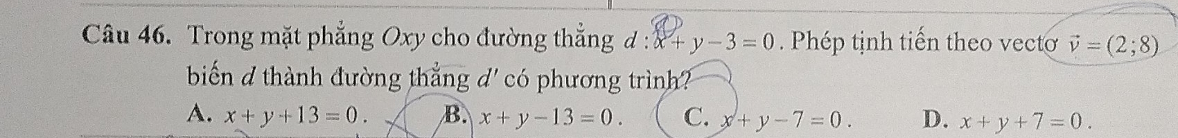 Trong mặt phẳng Oxy cho đường thẳng đ : :x+y-3=0 Phép tịnh tiến theo vecto vector v=(2;8)
biến d thành đường thẳng d' có phương trình?
A. x+y+13=0. B. x+y-13=0. C. x+y-7=0. D. x+y+7=0.