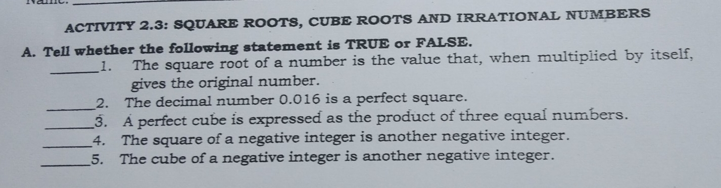 ACTIVITY 2.3: SQUARE ROOTS, CUBE ROOTS AND IRRATIONAL NUMBERS 
A. Tell whether the following statement is TRUE or FALSE. 
_1. The square root of a number is the value that, when multiplied by itself, 
gives the original number. 
_ 
2. The decimal number 0.016 is a perfect square. 
_3. A perfect cube is expressed as the product of three equal numbers. 
_4. The square of a negative integer is another negative integer. 
_5. The cube of a negative integer is another negative integer.