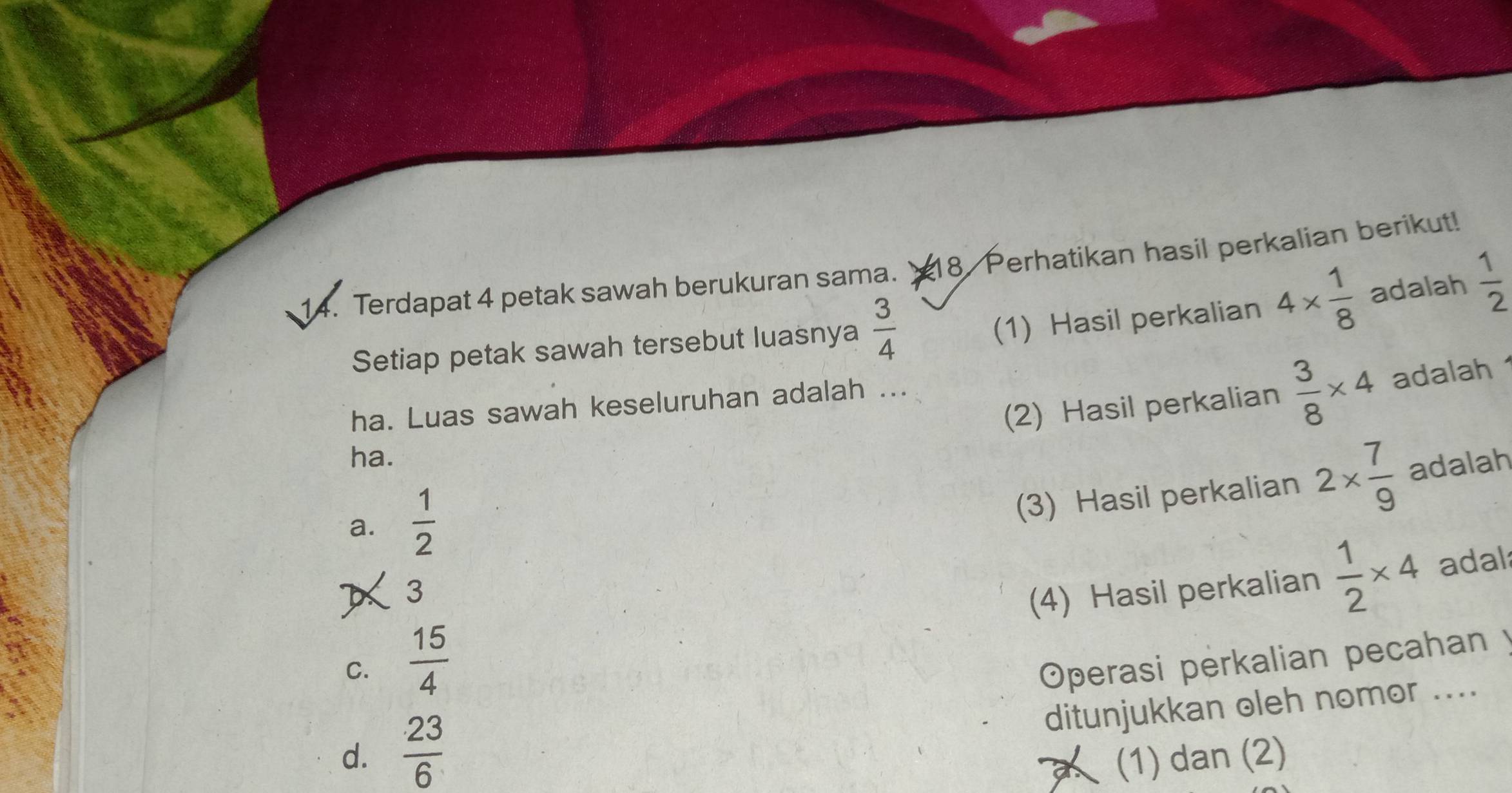 Terdapat 4 petak sawah berukuran sama. 18. Perhatikan hasil perkalian berikut!
Setiap petak sawah tersebut luasnya  3/4 
(1) Hasil perkalian 4*  1/8  adalah  1/2 
(2) Hasil perkalian  3/8 * 4 adalah
ha. Luas sawah keseluruhan adalah ...
ha.
a.  1/2 
(3) Hasil perkalian 2*  7/9  adalah
3
(4) Hasil perkalian  1/2 * 4 adal
C.  15/4  Operasi perkalian pecahan y
ditunjukkan oleh nomor ....
d.  23/6  (1) dan (2)
a