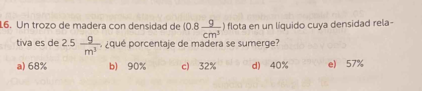 Un trozo de madera con densidad de (0.8 g/cm^3 ) flota en un líquido cuya densidad rela-
tiva es de 2.5 g/m^3  ¿qué porcentaje de madera se sumerge?
a) 68% b) 90% c) 32% d) 40% e) 57%