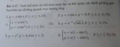 Tính thể tích vật thể tròn xoay tạo ra khi quay các hình phẳng giới 
hạn bởi các đường quanh trục tương ứng: 
1. y=xsin x, 0≤ x≤ π , 0x; 2. y=xsin x, y=0, 0≤ x≤ π , 0y. 
3. beginarrayl x=acos^3t, y=asin^3t, 0≤ t≤ 2π ,endarray. Ox; : 4. y=e^(-x)sqrt(sin x), 0≤ x≤ π , 0x. 
5. y=x^2, y=4 , trục x=2; 6. beginarrayl x=a(t-sin t), y=a(1-cos t),endarray. 0≤ t≤ 2π , 0y