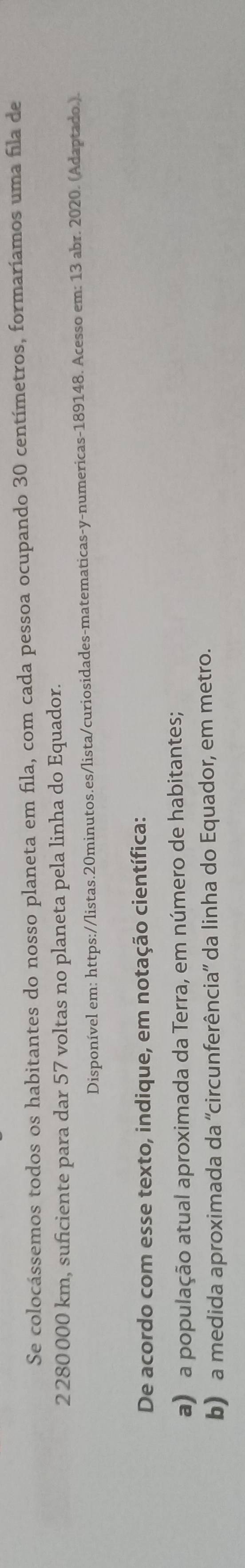 Se colocássemos todos os habitantes do nosso planeta em fila, com cada pessoa ocupando 30 centímetros, formaríamos uma fila de
2 280 000 km, suficiente para dar 57 voltas no planeta pela linha do Equador. 
Disponível em: https://listas.20minutos.es/lista/curiosidades-matematicas-y-numericas-189148. Acesso em: 13 abr. 2020. (Adaptado.). 
De acordo com esse texto, indique, em notação científica: 
a) a população atual aproximada da Terra, em número de habitantes; 
b) a medida aproximada da 'circunferência' da linha do Equador, em metro.