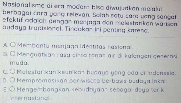 Nasionalisme di era modern bisa diwujudkan melalui
berbagai cara yang relevan. Salah satu cara yang sangat
efektif adalah dengan menjaga dan melestarikan warisan 
budaya tradisional. Tindakan ini penting karena.
A. Membantu menjaga identitas nasional.
B. Menguatkan rasa cinta tanah air di kalangan generasi
muda.
CC Melestarikan keunikan budaya yang ada di Indonesia.
D. Mempromosikan pariwisata berbasis budaya lokal.
E. Mengembangkan kebudayaan sebagai daya tarik
internasional.