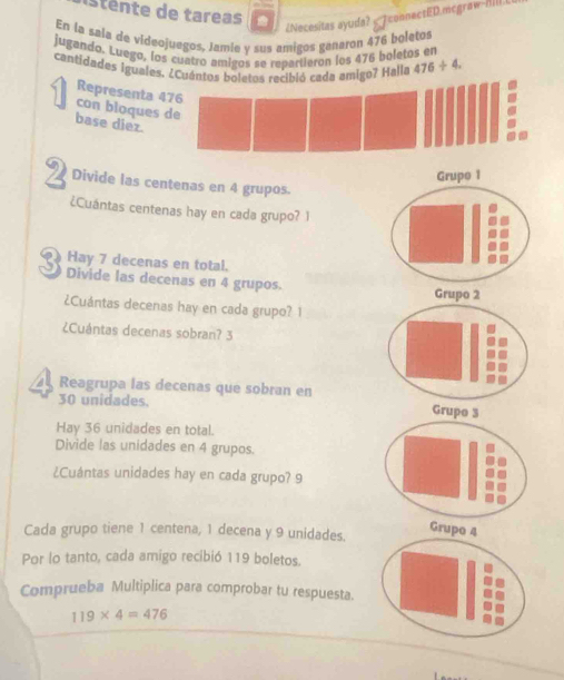 stente de tareas 
¿Necesitas ayuda? onnectED mcgraw-/III 
En la sala de videojuegos, Jamie y sus amigos ganaron 476 boletos 
jugando. Luego, los cuatro amigos se repartieron los 476 boletos en 
cantidades iguales. ¿Cuántos boletos recibió cada amigo? Halla 476/ 4. 
Representa 4
con bloques 
base diez. 
Grupo 1 
2 Divide las centenas en 4 grupos. 
¿Cuántas centenas hay en cada grupo? 1 
Hay 7 decenas en total. 
3 Divide las decenas en 4 grupos. Grupo 2 
¿Cuántas decenas hay en cada grupo? 1 
¿Cuántas decenas sobran? 3 
2 Reagrupa las decenas que sobran en
30 unidades. Grupo 3
Hay 36 unidades en total. 
Divide las unidades en 4 grupos. 
¿Cuántas unidades hay en cada grupo? 9 
Cada grupo tiene 1 centena, 1 decena y 9 unidades. 
Por lo tanto, cada amigo recibió 119 boletos. 
Comprueba Multiplica para comprobar tu respuesta.
119* 4=476