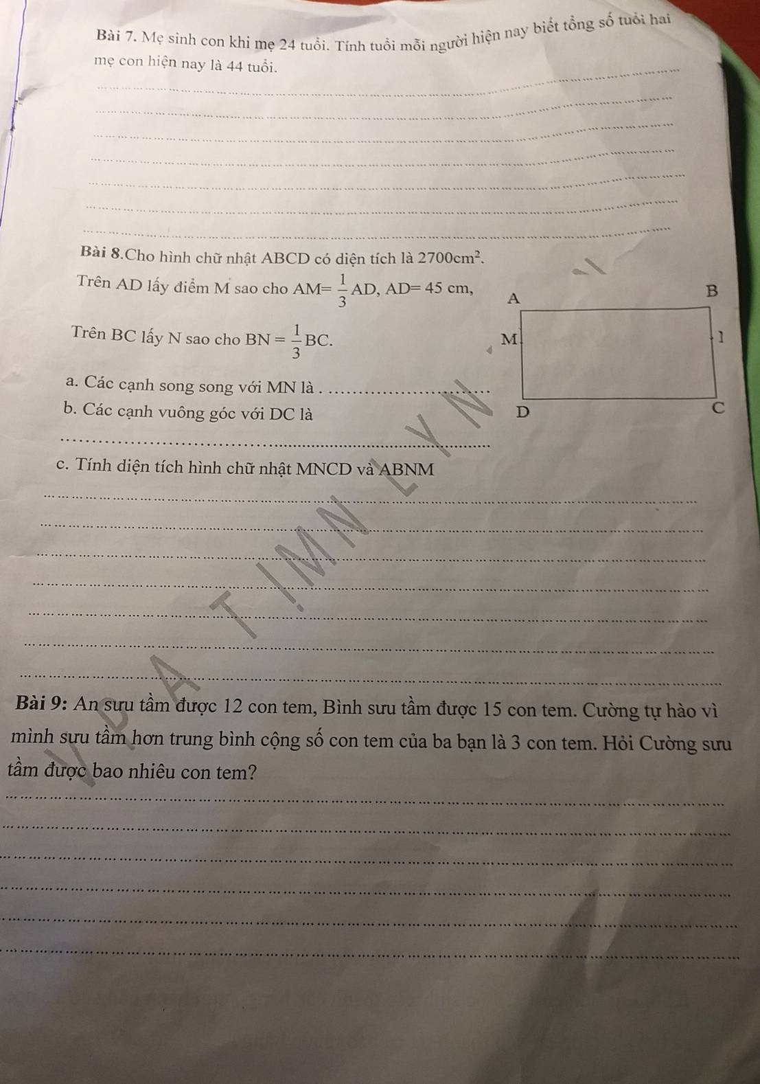 Mẹ sinh con khi mẹ 24 tuổi. Tính tuổi mỗi người hiện nay biết tổng số tuổi hai 
mẹ con hiện nay là 44 tuổi. 
_ 
_ 
_ 
_ 
_ 
_ 
Bài 8.Cho hình chữ nhật ABCD có diện tích là 2700cm^2. 
Trên AD lấy điểm M sao cho AM= 1/3 AD, AD=45cm, 
Trên BC lấy N sao cho BN= 1/3 BC. 
a. Các cạnh song song với MN là_ 
b. Các cạnh vuông góc với DC là 
_ 
c. Tính diện tích hình chữ nhật MNCD và ABNM
_ 
_ 
_ 
_ 
_ 
_ 
_ 
Bài 9: An sưu tầm được 12 con tem, Bình sưu tầm được 15 con tem. Cường tự hào vì 
mình sưu tầm hơn trung bình cộng số con tem của ba bạn là 3 con tem. Hỏi Cường sưu 
tầm được bao nhiêu con tem? 
_ 
_ 
_ 
_ 
_ 
_