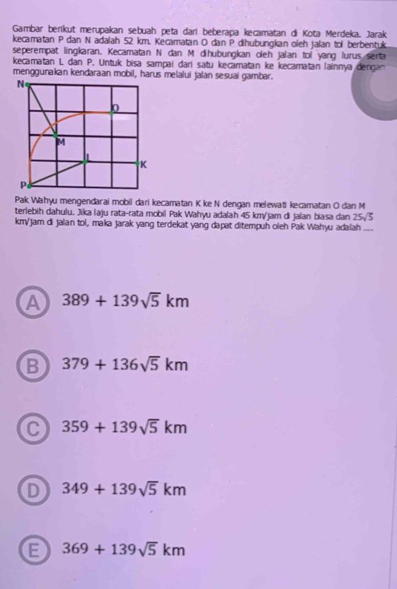 Gambar berikut merupakan sebuah peta dari beberapa kecamatan di Kota Merdeka. Jarak
kecamatan P dan N adalah 52 km. Kecamatan O dan P dihubungkan oleh jalan tol berbentuk
seperempat lingkaran. Kecamatan N dan M dihubungkan oleh jaian toi yang lurus serta
kecamatan L dan P. Untuk bisa sampai dari satu kecamatan ke kecamatan lainnya dengan
menggunakan kendaraan mobil, harus melalui jalan sesuai gambar.
N
0
M
I
K
P
Pak Wahyu mengendarai mobil dari kecamatan K ke N dengan melewati kecamatan O dan M
terlebih dahulu. Jika laju rata-rata mobil Pak Wahyu adalah 45 km/jam di jalan biasa dan 25sqrt(5)
km/jam di jalan tol, maka jarak yang terdekat yang dapat ditempuh oleh Pak Wahyu adalah ....
A 389+139sqrt(5)km
B 379+136sqrt(5)km
C 359+139sqrt(5)km
D 349+139sqrt(5)km
E 369+139sqrt(5)km