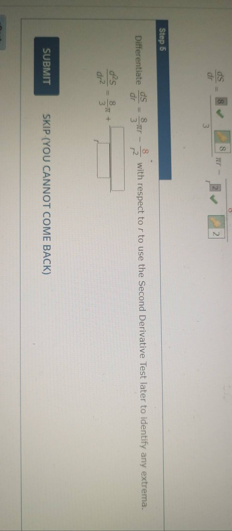  dS/dr = 8sqrt(8)/3 π r- 8/r^2 □ 2
Step 5 
Differentiate  dS/dr = 8/3 π r- 8/r^2  with respect to r to use the Second Derivative Test later to identify any extrema.
 d^2S/dr^2 = 8/3 π + □ /□  
SUBMIT SKIP (YOU CANNOT COME BACK)