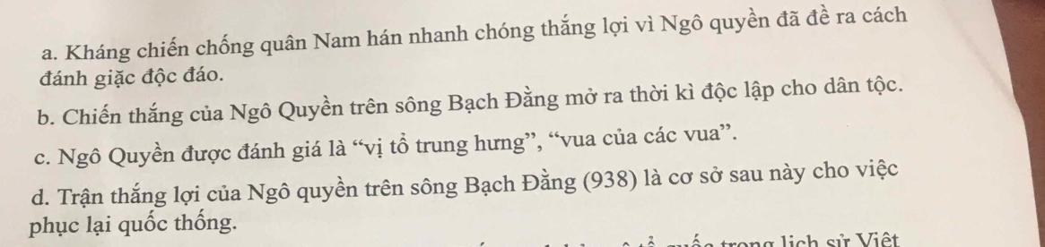 a. Kháng chiến chống quân Nam hán nhanh chóng thắng lợi vì Ngô quyền đã đề ra cách
đánh giặc độc đáo.
b. Chiến thắng của Ngô Quyền trên sông Bạch Đằng mở ra thời kì độc lập cho dân tộc.
c. Ngô Quyền được đánh giá là “vị tổ trung hưng”, “vua của các vua”.
d. Trận thắng lợi của Ngô quyền trên sông Bạch Đằng (938) là cơ sở sau này cho việc
phục lại quốc thống.
v n g lich sử Việt