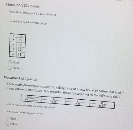 In the table, determine if y is proportional^(50)x. 
For each pair find the constant k=y / x
True
False
Question 4 (0.2 points)
Kayla made observations about the selling price of a new brand of coffee that sold in
three different-sized bags. She recorded those o
is the 
For each pair find the constant keyy
True
False