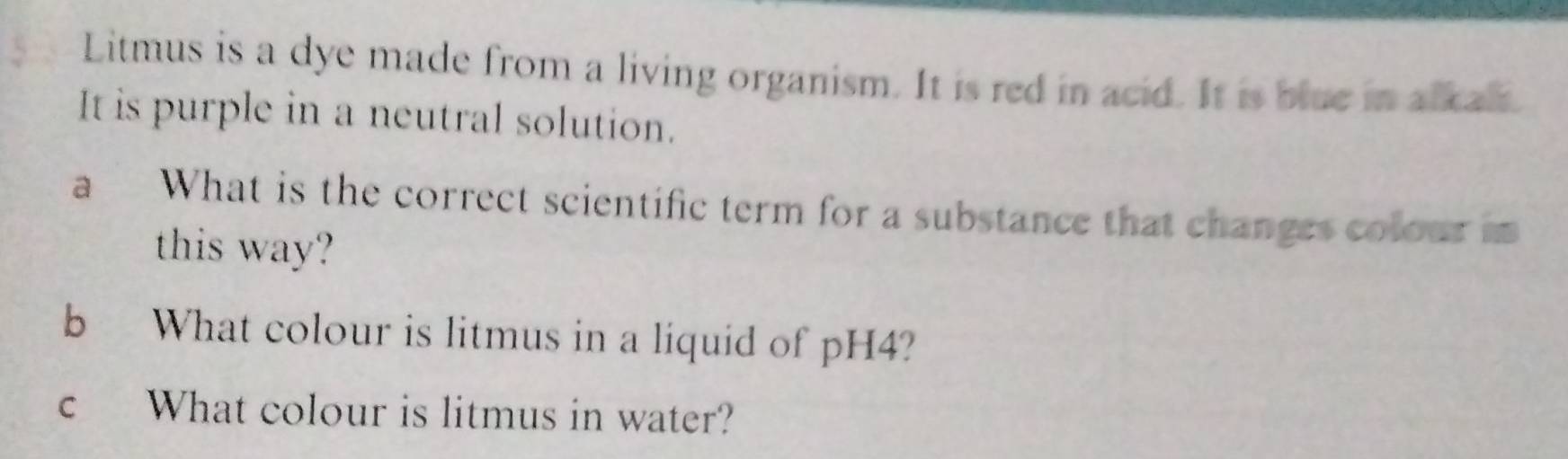 Litmus is a dye made from a living organism. It is red in acid. It is blue in alkal. 
It is purple in a neutral solution. 
a What is the correct scientific term for a substance that changes colouri 
this way? 
b What colour is litmus in a liquid of pH4? 
c What colour is litmus in water?