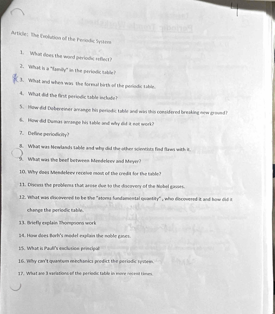 Article: The Evolution of the Periodic System 
1. What does the word periodic reflect? 
2. What is a "family” in the periodic table? 
3. What and when was the formal birth of the periodic table. 
4. What did the first periodic table include? 
5. How did Dobereiner arrange his periodic table and was this considered breaking new ground? 
6. How did Dumas arrange his table and why did it not work? 
7. Define periodicity? 
8. What was Newlands table and why did the other scientists find flaws with it. 
9. What was the beef between Mendeleev and Meyer? 
10. Why does Mendeleev receive most of the credit for the table? 
11. Discuss the problems that arose due to the discovery of the Nobel gasses. 
12. What was discovered to be the “atoms fundamental quantity” , who discovered it and how did it 
change the periodic table. 
13. Briefly explain Thompsons work 
14. How does Borh’s model explain the noble gases. 
15. What is Pauli’s exclusion principal 
16. Why can’t quantum mechanics predict the periodic system. 
17. What are 3 variations of the periodic table in more recent times.