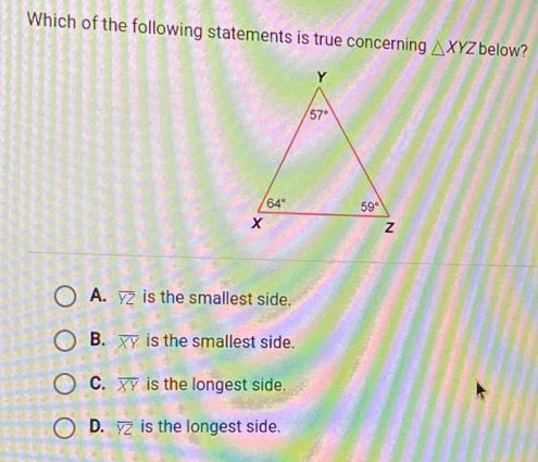 Which of the following statements is true concerning △ XYZ below?
A. overline YZ is the smallest side.
B. overline XY is the smallest side.
C. overline XY is the longest side.
D. overline YZ is the longest side.