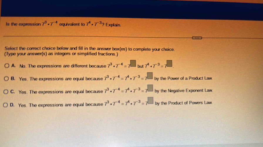 Is the expression 7^3· 7^(-4) equivalent to 7^4· 7^(-3.) ? Explain.
Select the correct choice below and fill in the answer box(es) to complete your choice.
(Type your answer(s) as integers or simplified fractions.)
A. No. The expressions are different because 7^3· 7^(-4)=7^(□ but 7^4)· 7^(-3)=7^(□
B. Yes. The expressions are equal because 7^3)· 7^(-4)=7^4· 7^(-3)=7^(□ by the Power of a Product Law.
C. Yes. The expressions are equal because 7^3)· 7^(-4)=7^4· 7^(-3)=7^(□) by the Negative Exponent Law.
D. Yes. The expressions are equal because 7^3· 7^(-4)=7^4· 7^(-3)=7^(□) by the Product of Powers Law.