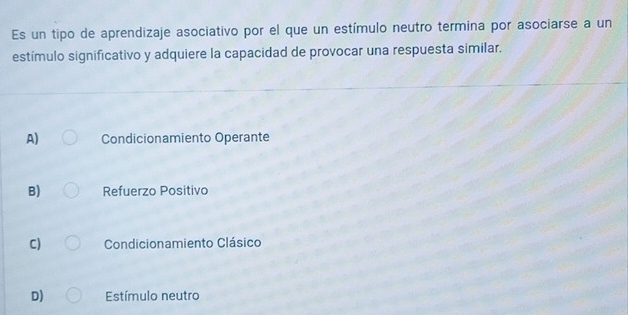 Es un tipo de aprendizaje asociativo por el que un estímulo neutro termina por asociarse a un
estímulo significativo y adquiere la capacidad de provocar una respuesta similar.
A) Condicionamiento Operante
B) Refuerzo Positivo
C) Condicionamiento Clásico
D) Estímulo neutro