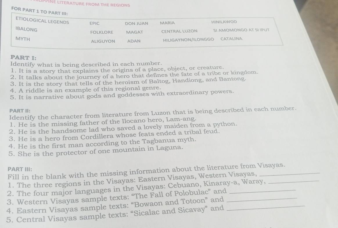 LIPPINE LITERATURE FROM THE REGIONS 
FOR PART 
PART I: 
Identify what is being described in each number. 
1. It is a story that explains the origins of a place, object, or creature. 
2. It talks about the journey of a hero that defines the fate of a tribe or kingdom. 
3. It is the story that tells of the heroism of Baltog, Handiong, and Bantong. 
4. A riddle is an example of this regional genre. 
5. It is narrative about gods and goddesses with extraordinary powers. 
PART II: 
Identify the character from literature from Luzon that is being described in each number. 
1. He is the missing father of the Ilocano hero, Lam-ang. 
2. He is the handsome lad who saved a lovely maiden from a python. 
3. He is a hero from Cordillera whose feats ended a tribal feud. 
4. He is the first man according to the Tagbanua myth. 
5. She is the protector of one mountain in Laguna. 
PART III: 
Fill in the blank with the missing information about the literature from Visayas. 
1. The three regions in the Visayas: Eastern Visayas, Western Visayas, 
2. The four major languages in the Visayas: Cebuano, Kinaray-a, Waray,_ 
3. Western Visayas sample texts: “The Fall of Polobulac” and_ 
4. Eastern Visayas sample texts: “Bowaon and Totoon” and__ 
5. Central Visayas sample texts: “Sicalac and Sicavay” and