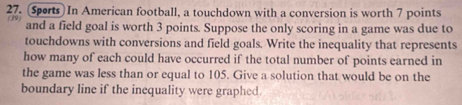 (Sports) In American football, a touchdown with a conversion is worth 7 points 
(39) and a field goal is worth 3 points. Suppose the only scoring in a game was due to 
touchdowns with conversions and field goals. Write the inequality that represents 
how many of each could have occurred if the total number of points earned in 
the game was less than or equal to 105. Give a solution that would be on the 
boundary line if the inequality were graphed.