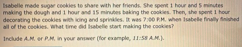 Isabelle made sugar cookies to share with her friends. She spent 1 hour and 5 minutes
making the dough and 1 hour and 15 minutes baking the cookies. Then, she spent 1 hour
decorating the cookies with icing and sprinkles. It was 7:00 P.M. when Isabelle finally finished 
all of the cookies. What time did Isabelle start making the cookies? 
Include A.M. or P.M. in your answer (for example, 11:58 A.M.).