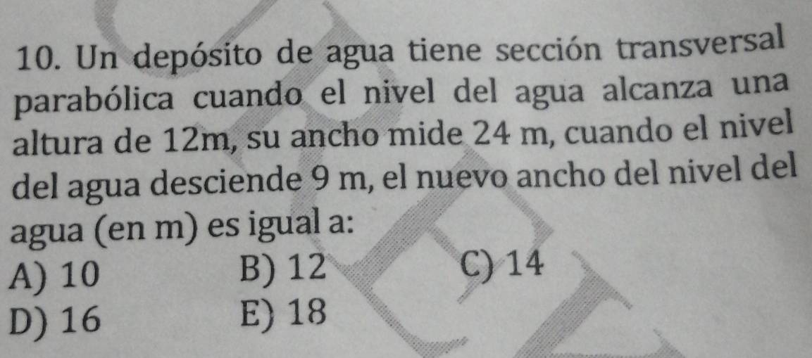 Un depósito de agua tiene sección transversal
parabólica cuando el nivel del agua alcanza una
altura de 12m, su ancho mide 24 m, cuando el nivel
del agua desciende 9 m, el nuevo ancho del nivel del
agua (en m) es igual a:
A) 10 B) 12 C) 14
D) 16 E) 18