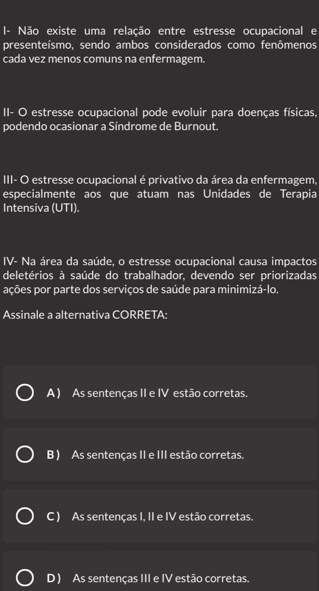 Não existe uma relação entre estresse ocupacional e
presenteísmo, sendo ambos considerados como fenômenos
cada vez menos comuns na enfermagem.
II- O estresse ocupacional pode evoluir para doenças físicas,
podendo ocasionar a Síndrome de Burnout.
III- O estresse ocupacional é privativo da área da enfermagem,
especialmente aos que atuam nas Unidades de Terapia
Intensiva (UTI).
IV- Na área da saúde, o estresse ocupacional causa impactos
deletérios à saúde do trabalhador, devendo ser priorizadas
ações por parte dos serviços de saúde para minimizá-lo.
Assinale a alternativa CORRETA:
A ) As sentenças II e IV estão corretas.
B ) As sentenças II e III estão corretas.
C ) As sentenças I, II e IV estão corretas.
D ) As sentenças III e IV estão corretas.