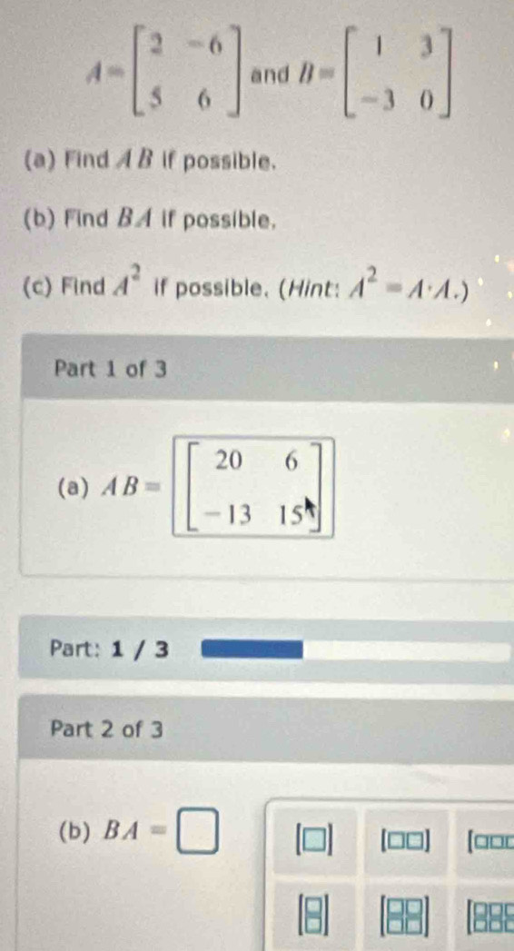 A=beginbmatrix 2&-6 5&6endbmatrix and B=beginbmatrix 1&3 -3&0endbmatrix
(a) Find AB if possible. 
(b) Find BA if possible. 
(c) Find A^2 if possible. (Hint: A^2=A· A.)
Part 1 of 3 
(a) AB=beginbmatrix 20&6 -13&15endbmatrix
Part: 1 / 3 
Part 2 of 3 
(b) BA=□
[□□0 
(888