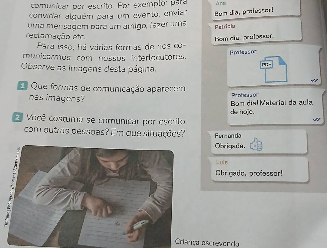 comunicar por escrito. Por exemplo: para Ana 
convidar alguém para um evento, enviar Bom dia, professor! 
uma mensagem para um amigo, fazer uma 
Patrícia 
reclamação etc. 
Bom dia, professor. 
Para isso, há várias formas de nos co- 
municarmos com nossos interlocutores. Professor 
Observe as imagens desta página. 
PDF 
1 Que formas de comunicação aparecem 
nas imagens? Professor 
Bom dia! Material da aula 
de hoje. 
2 Você costuma se comunicar por escrito 
com outras pessoas? Em que situações? Fernanda 
Obrigada. 
Luís 
Obrigado, professor! 
Criança escrevendo