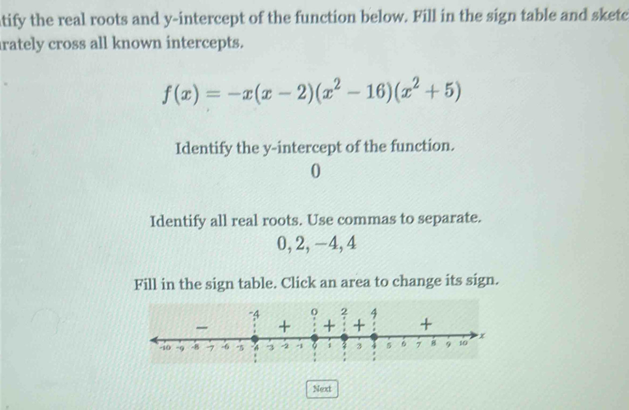 tify the real roots and y-intercept of the function below. Fill in the sign table and sketc 
rately cross all known intercepts.
f(x)=-x(x-2)(x^2-16)(x^2+5)
Identify the y-intercept of the function. 
0 
Identify all real roots. Use commas to separate.
0, 2, −4, 4
Fill in the sign table. Click an area to change its sign. 
Next