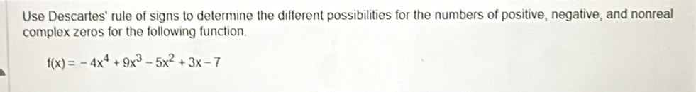 Use Descartes' rule of signs to determine the different possibilities for the numbers of positive, negative, and nonreal 
complex zeros for the following function.
f(x)=-4x^4+9x^3-5x^2+3x-7