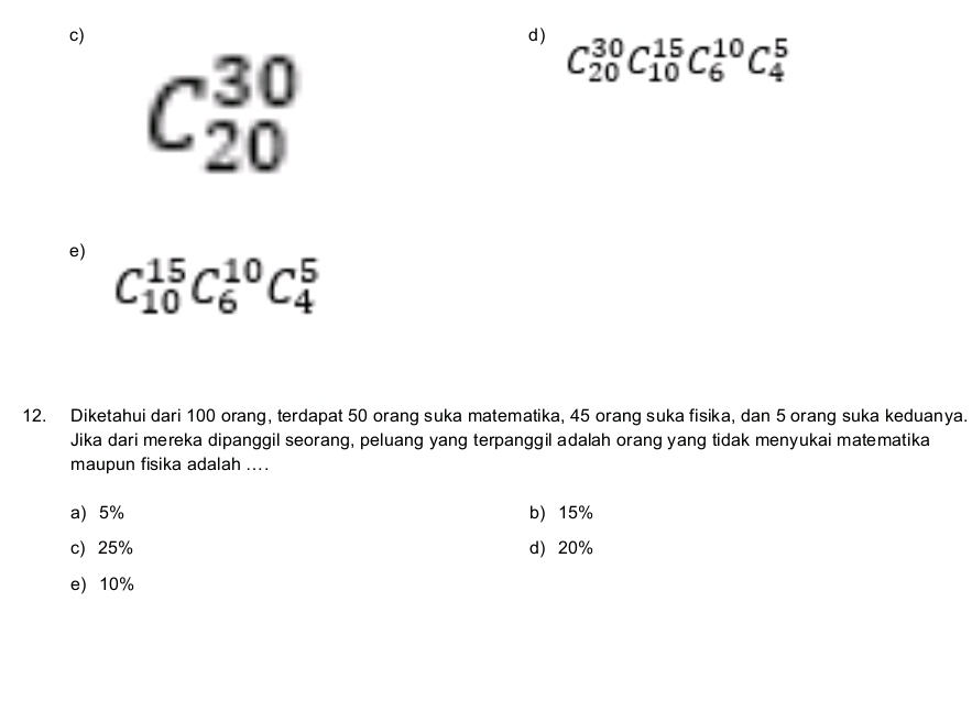 C_(20)^(30)C_(10)^(15)C_6^(10)C_4^5
C_(20)^(30)
e) C_(10)^(15)C_6^(10)C_4^5
12. Diketahui dari 100 orang, terdapat 50 orang suka matematika, 45 orang suka fisika, dan 5 orang suka keduanya.
Jika dari mereka dipanggil seorang, peluang yang terpanggil adalah orang yang tidak menyukai matematika
maupun fisika adalah ....
a) 5% b) 15%
c) 25% d) 20%
e) 10%