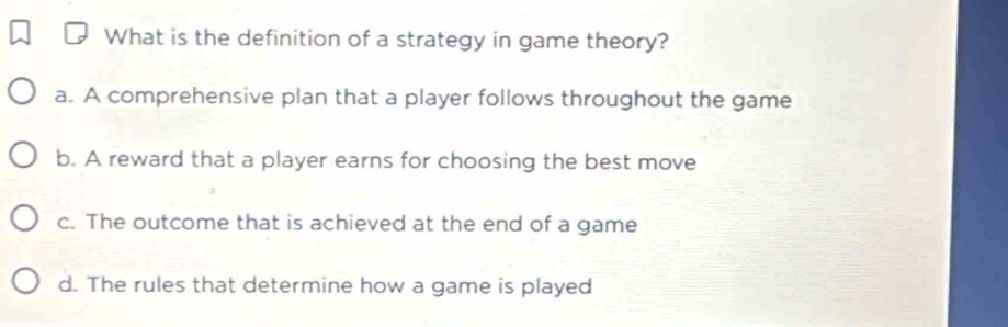 What is the definition of a strategy in game theory?
a. A comprehensive plan that a player follows throughout the game
b. A reward that a player earns for choosing the best move
c. The outcome that is achieved at the end of a game
d. The rules that determine how a game is played