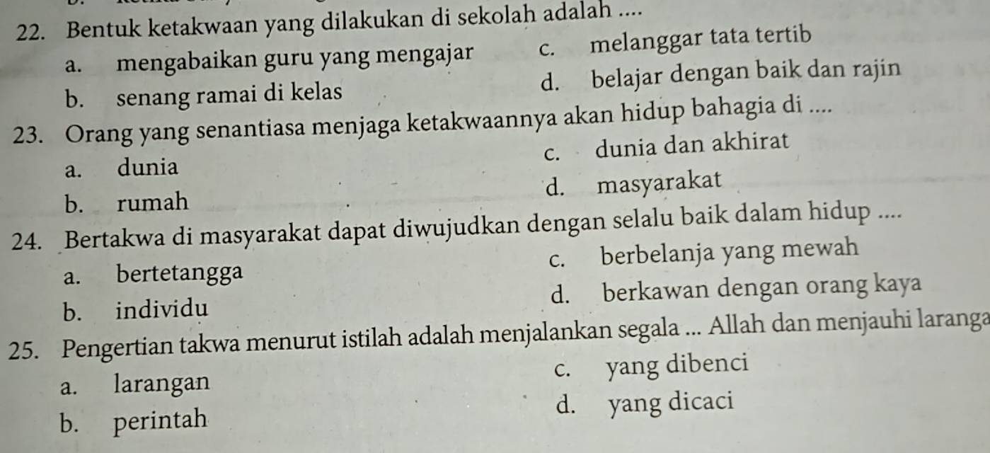 Bentuk ketakwaan yang dilakukan di sekolah adalah ....
a. mengabaikan guru yang mengajar c. melanggar tata tertib
b. senang ramai di kelas d. belajar dengan baik dan rajin
23. Orang yang senantiasa menjaga ketakwaannya akan hidup bahagia di ....
c. dunia dan akhirat
a. dunia
b. rumah d. masyarakat
24. Bertakwa di masyarakat dapat diwujudkan dengan selalu baik dalam hidup ....
a. bertetangga c. berbelanja yang mewah
b. individu d. berkawan dengan orang kaya
25. Pengertian takwa menurut istilah adalah menjalankan segala ... Allah dan menjauhi laranga
a. larangan c. yang dibenci
b. perintah d. yang dicaci