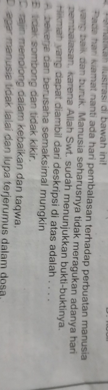 Smatikah ilustrasi di bawah ini!
Pada hari kiamat nanti ada hari pembalasan terhadap perbuatan manusia
vang balk dan buruk. Manusia seharusnya tidak meragukan adanya hari
pembalasan, karena Allah Swt. sudah menunjukkan bukti-buktinya.
Hikmah yang dapat diambil dari deskripsi di atas adalah . . . .
A. bekenja dan berusaha semaksimal mungkin
B. tidak sombong dan tidak kikir.
C. rajin menolong dalam kebaikan dan taqwa.
D. apar manusia tidak lalaí dan lupa terjerumus dalam dosa.