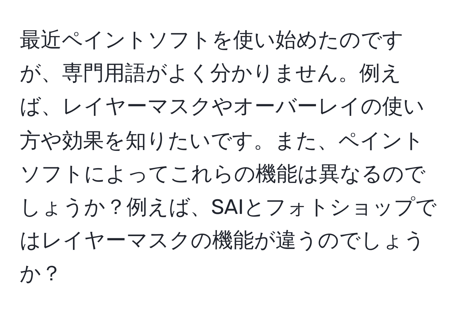 最近ペイントソフトを使い始めたのですが、専門用語がよく分かりません。例えば、レイヤーマスクやオーバーレイの使い方や効果を知りたいです。また、ペイントソフトによってこれらの機能は異なるのでしょうか？例えば、SAIとフォトショップではレイヤーマスクの機能が違うのでしょうか？