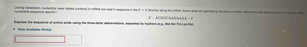 During translation, nucleotide base triplets (codons) in mRNA are read in sequence in the 5°to 3° direction along the mRNA. Amino acids are specified by the string of codons. What amino acid sequence does the following mRNA 
nucleotide sequence specify?
5'-AUGGCAAGAAA-3'
Express the sequence of amino acids using the three-letter abbreviations, separated by hyphens (e (e. g.,Met-Ser-Thr-Lys-Gly). 
▶ View Available Hint(s)