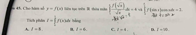 lu 45. Cho hàm số y=f(x) liên tục trên R thỏa mãn ∈tlimits _1^(0frac f(sqrt(x)))sqrt(x)dx=4 và (sinx)coadt= 2
Tích phân I=∈tlimits _0^3f(x)dx bằng
A. I=8. B. I=6. C. I=4. D. I=10.