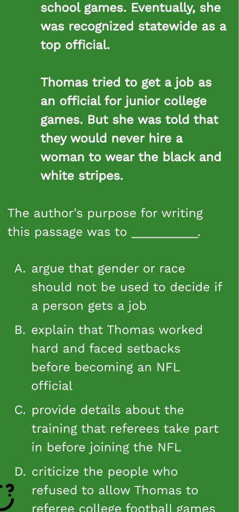 school games. Eventually, she
was recognized statewide as a
top official.
Thomas tried to get a job as
an official for junior college
games. But she was told that
they would never hire a
woman to wear the black and
white stripes.
The author's purpose for writing
this passage was to_
A. argue that gender or race
should not be used to decide if
a person gets a job
B. explain that Thomas worked
hard and faced setbacks
before becoming an NFL
official
C. provide details about the
training that referees take part
in before joining the NFL
D. criticize the people who
? refused to allow Thomas to
referee college football games