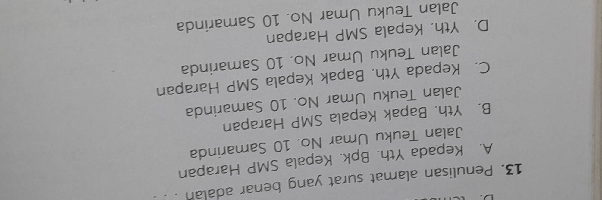 Penulisan alamat surat yang benar adalah . .
A. Kepada Yth. Bpk, Kepala SMP Harapan
Jalan Teuku Umar No. 10 Samarinda
B. Yth. Bapak Kepala SMP Harapan
Jalan Teuku Umar No. 10 Samarinda
C. Kepada Yth. Bapak Kepala SMP Harapan
Jalan Teuku Umar No. 10 Samarinda
D. Yth. Kepala SMP Harapan
Jalan Teuku Umar No. 10 Samarinda