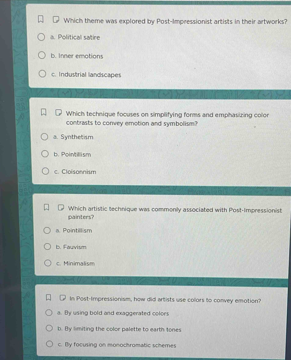 Which theme was explored by Post-Impressionist artists in their artworks?
a. Political satire
b. Inner emotions
c. Industrial landscapes
Which technique focuses on simplifying forms and emphasizing color
contrasts to convey emotion and symbolism?
a. Synthetism
b. Pointillism
c. Cloisonnism
Which artistic technique was commonly associated with Post-Impressionist
painters?
a. Pointillism
b. Fauvism
c. Minimalism
In Post-Impressionism, how did artists use colors to convey emotion?
a. By using bold and exaggerated colors
b. By limiting the color palette to earth tones
c. By focusing on monochromatic schemes