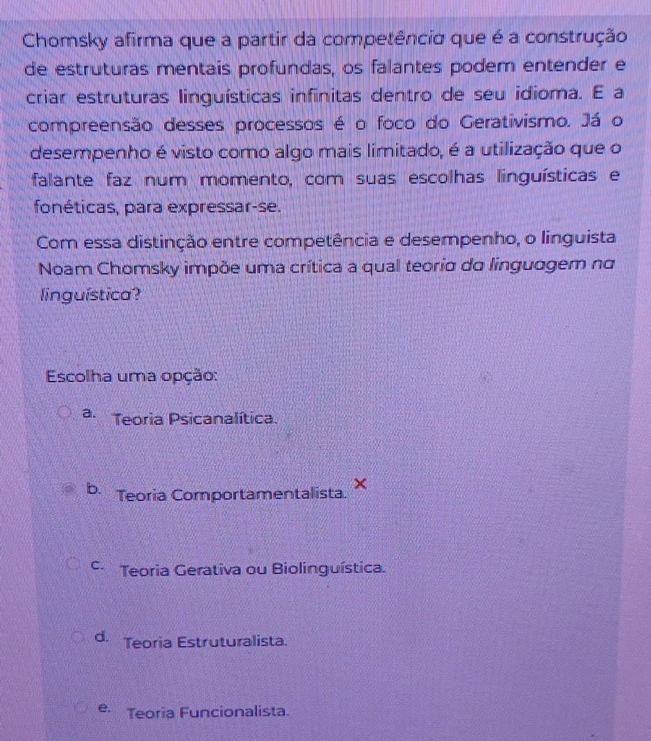 Chomsky afirma que a partir da competêncio que é a construção
de estruturas mentais profundas, os falantes podem entender e
criar estruturas linguísticas infinitas dentro de seu idioma. E a
compreensão desses processos é o foco do Gerativismo. Já o
desempenho é visto como algo mais limitado, é a utilização que o
falante faz num momento, com suas escolhas linguísticas e
fonéticas, para expressar-se.
Com essa distinção entre competência e desempenho, o linguista
Noam Chomsky impõe uma crítica a qual teoria do linguagem no
linguística?
Escolha uma opção:
a. Teoria Psicanalítica.
b. Teoría Comportamentalista ×
C Teoria Gerativa ou Biolinguística.
d. Teoria Estruturalista.
e. Teoria Funcionalista.