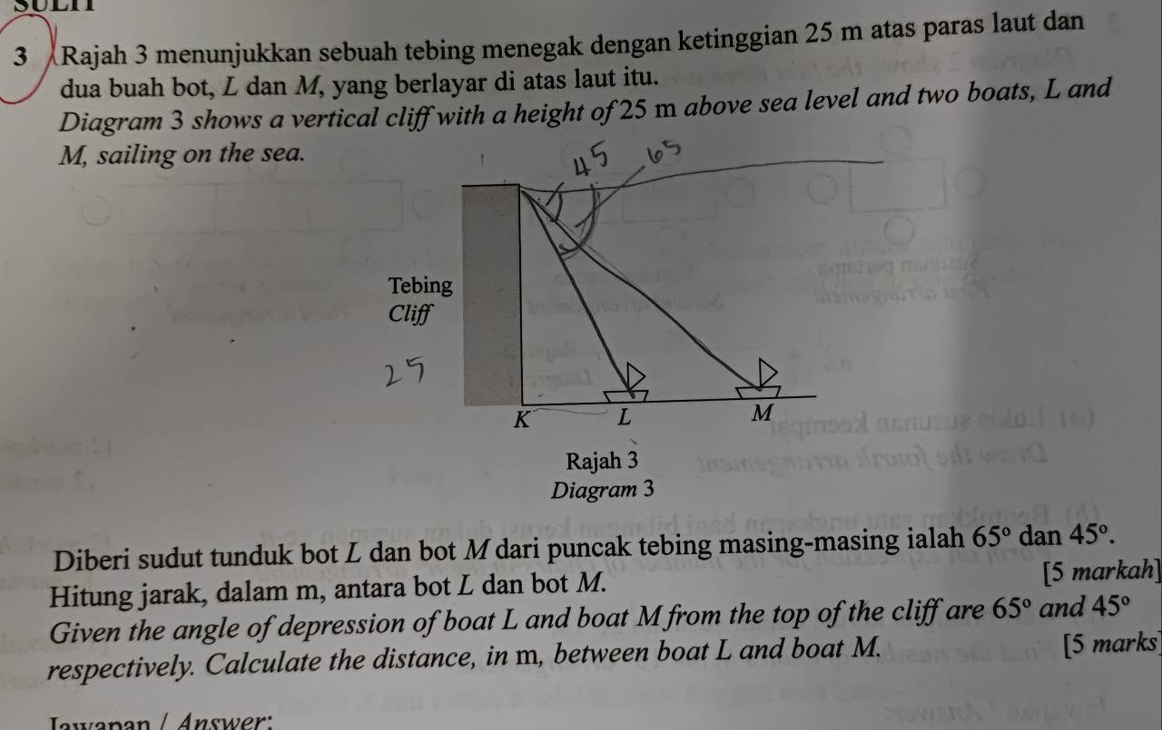 Rajah 3 menunjukkan sebuah tebing menegak dengan ketinggian 25 m atas paras laut dan 
dua buah bot, L dan M, yang berlayar di atas laut itu. 
Diagram 3 shows a vertical cliff with a height of 25 m above sea level and two boats, L and
M, sailing on the sea. 

Tebing 
Cliff
K L
M
Rajah 3 
Diagram 3 
Diberi sudut tunduk bot L dan bot Mdari puncak tebing masing-masing ialah 65° dan 45°. 
Hitung jarak, dalam m, antara bot L dan bot M. [5 markah] 
Given the angle of depression of boat L and boat M from the top of the cliff are 65° and 45°
respectively. Calculate the distance, in m, between boat L and boat M. [5 marks] 
Jwenen / Answer: