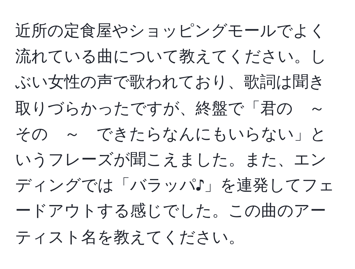 近所の定食屋やショッピングモールでよく流れている曲について教えてください。しぶい女性の声で歌われており、歌詞は聞き取りづらかったですが、終盤で「君の　～　その　～　できたらなんにもいらない」というフレーズが聞こえました。また、エンディングでは「バラッパ♪」を連発してフェードアウトする感じでした。この曲のアーティスト名を教えてください。