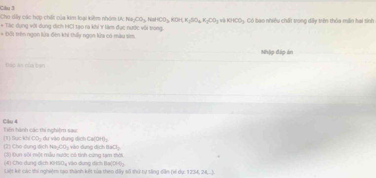 Cho dây các hợp chất của kim loại kiềm nhóm IA: Na_2CO_3 NaHCO_3, KOH, K_2SO_4, K_2CO_3 và KHCO_3. Có bao nhiêu chất trong dãy trên thỏa mãn hai tính 
+ Tác dụng với dung dịch HCl tạo ra khí Y làm đục nước vôi trong. 
+ Đốt trên ngọn lửa đèn khi thấy ngọn lửa có màu tím. 
Nhập đáp án 
Đáp an của ban 
Câu 4 
Tiến hành các thí nghiệm sau: 
(1) Sục khí CO_2 dư vào dung dịch Ca(OH)_2. 
(2) Cho dung dịch Na_2CO_3 vào dung dịch BaCl_2. 
(3) Đun sối một mẫu nước cỏ tính cứng tạm thời. 
(4) Cho dung dịch KHSO_4 vào dung dịch Ba(OH)_2. 
Liệt kê các thí nghiệm tạo thành kết tủa theo dãy số thứ tự tăng dân (vỉ dụ: 1234, 24,..).