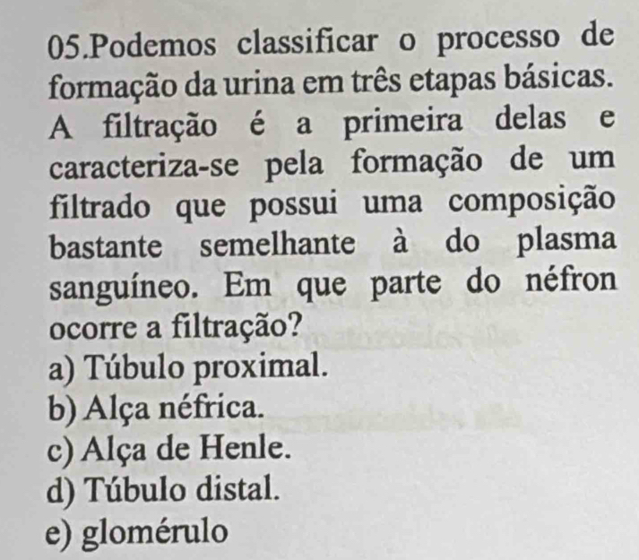 Podemos classificar o processo de
formação da urina em três etapas básicas.
A filtração é a primeira delas e
caracteriza-se pela formação de um
filtrado que possui uma composição
bastante semelhante à do plasma
sanguíneo. Em que parte do néfron
ocorre a filtração?
a) Túbulo proximal.
b) Alça néfrica.
c) Alça de Henle.
d) Túbulo distal.
e) glomérulo