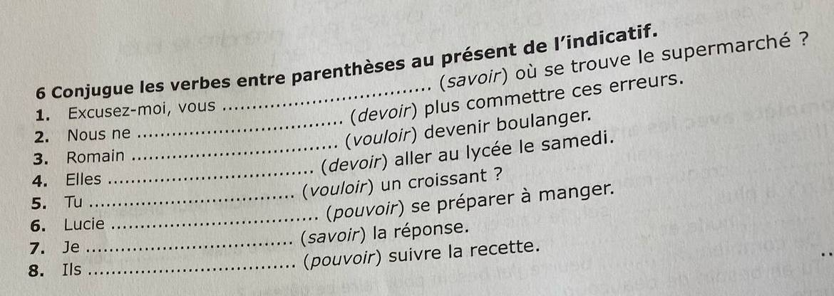 (savoir) où se trouve le supermarché ? 
6 Conjugue les verbes entre parenthèses au présent de l’indicatif. 
1. Excusez-moi, vous 
(devoir) plus commettre ces erreurs. 
2. Nous ne 
_(vouloir) devenir boulanger. 
3. Romain 
_(devoir) aller au lycée le samedi. 
4. Elles 
_(vouloir) un croissant ? 
_ 
5. Tu 
. (pouvoir) se préparer à manger. 
6. Lucie 
7. Je 
_(savoir) la réponse. 
8. Ils 
_(pouvoir) suivre la recette.