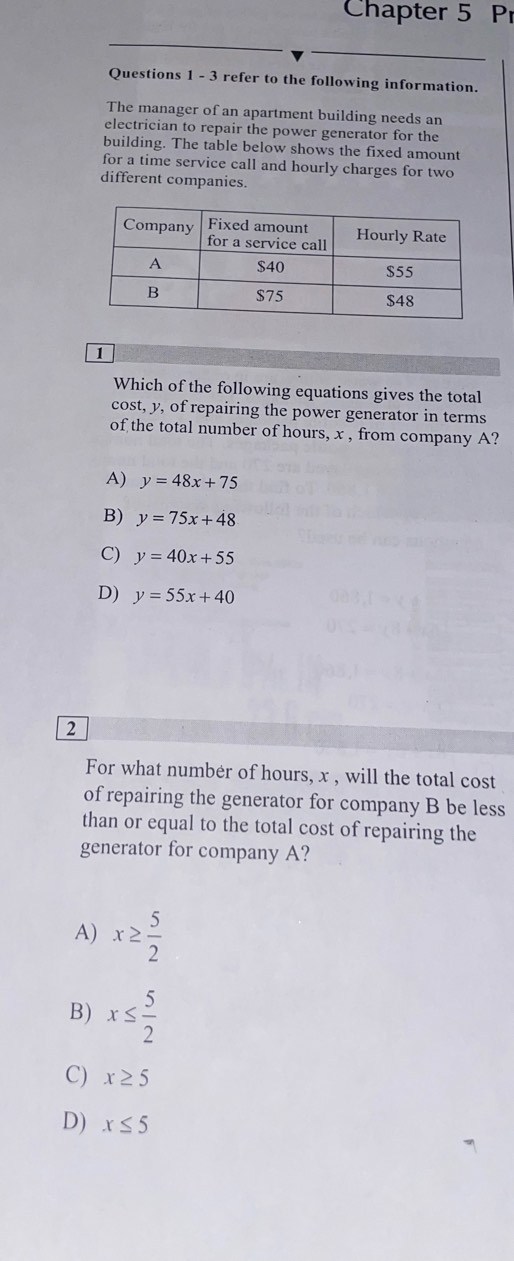 Chapter 5 Pr
Questions 1 - 3 refer to the following information.
The manager of an apartment building needs an
electrician to repair the power generator for the
building. The table below shows the fixed amount
for a time service call and hourly charges for two
different companies.
1
Which of the following equations gives the total
cost, y, of repairing the power generator in terms
of the total number of hours, x , from company A?
A) y=48x+75
B) y=75x+48
C) y=40x+55
D) y=55x+40
2
For what numbér of hours, x , will the total cost
of repairing the generator for company B be less
than or equal to the total cost of repairing the
generator for company A?
A) x≥  5/2 
B) x≤  5/2 
C) x≥ 5
D) x≤ 5