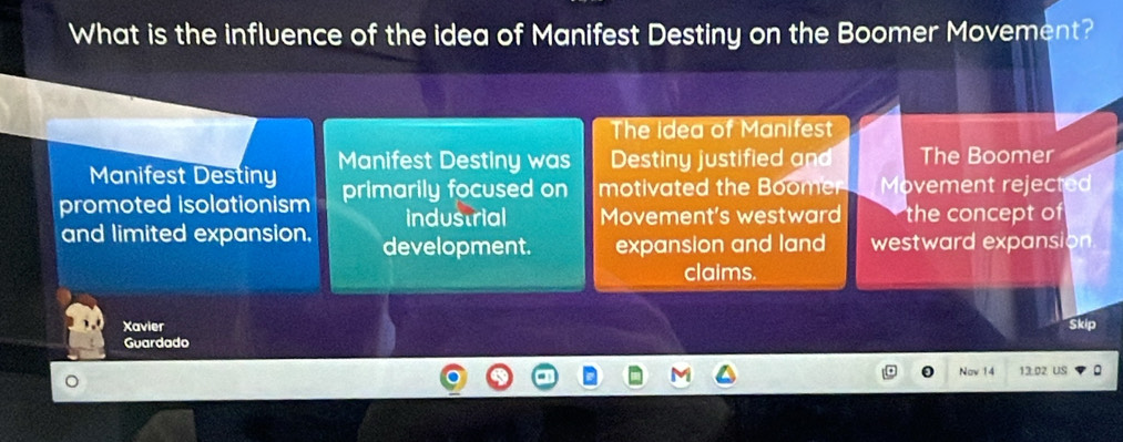 What is the influence of the idea of Manifest Destiny on the Boomer Movement?
The Idea of Manifest
Manifest Destiny Manifest Destiny was Destiny justified and The Boomer
promoted isolationism primarily focused on motivated the Boomer Movement rejected
industrial Movement's westward the concept of
and limited expansion, development. expansion and land westward expansion
claims.
Xavier Skip
Guardado
Nav 14 13.02 US