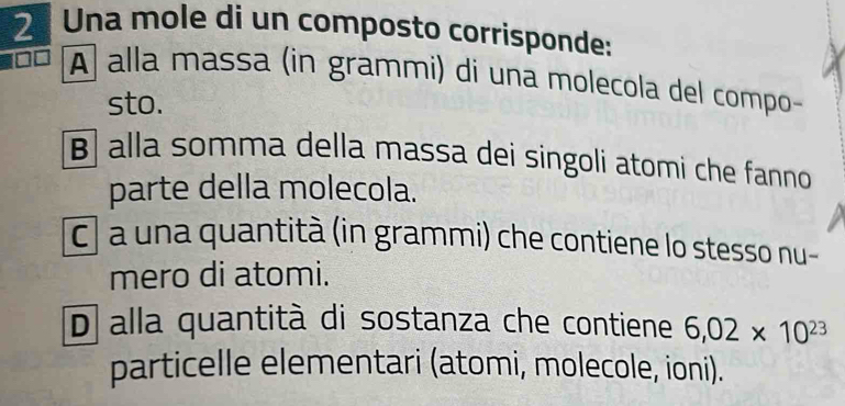 Una mole di un composto corrisponde:
À alla massa (in grammi) di una molecola del compo
sto.
β alla somma della massa dei singoli atomi che fanno
parte della molecola.
cl a una quantità (in grammi) che contiene lo stesso nu-
mero di atomi.
D alla quantità di sostanza che contiene 6,02* 10^(23)
particelle elementari (atomi, molecole, ioni).