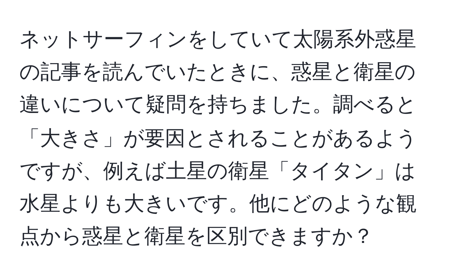 ネットサーフィンをしていて太陽系外惑星の記事を読んでいたときに、惑星と衛星の違いについて疑問を持ちました。調べると「大きさ」が要因とされることがあるようですが、例えば土星の衛星「タイタン」は水星よりも大きいです。他にどのような観点から惑星と衛星を区別できますか？