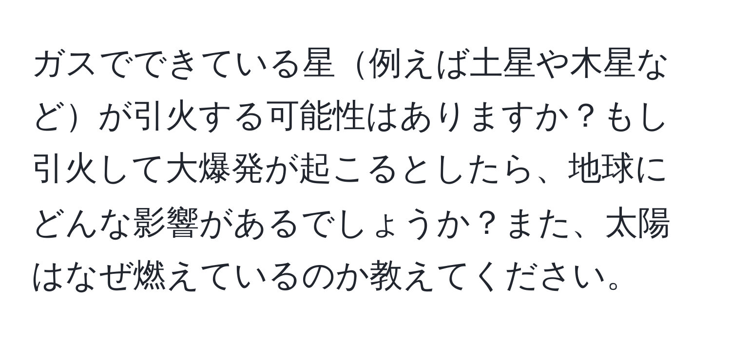 ガスでできている星例えば土星や木星などが引火する可能性はありますか？もし引火して大爆発が起こるとしたら、地球にどんな影響があるでしょうか？また、太陽はなぜ燃えているのか教えてください。